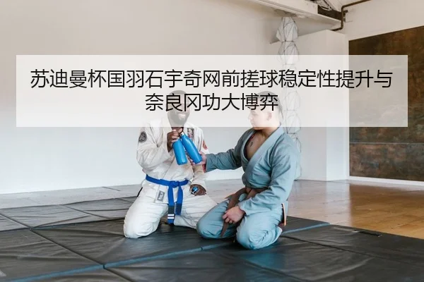 苏迪曼杯国羽石宇奇网前搓球稳定性提升与奈良冈功大博弈